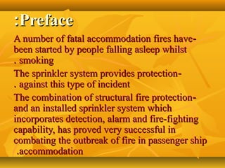 PrefacePreface::
--A number of fatal accommodation fires haveA number of fatal accommodation fires have
been started by people falling asleep whilstbeen started by people falling asleep whilst
smokingsmoking..
--The sprinkler system provides protectionThe sprinkler system provides protection
against this type of incidentagainst this type of incident..
--The combination of structural fire protectionThe combination of structural fire protection
and an installed sprinkler system whichand an installed sprinkler system which
incorporates detection, alarm and fire-fightingincorporates detection, alarm and fire-fighting
capability, has proved very successful incapability, has proved very successful in
combating the outbreak of fire in passenger shipcombating the outbreak of fire in passenger ship
accommodationaccommodation..
 