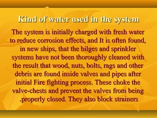 Kind of water used in the systemKind of water used in the system
The system is initially charged with fresh waterThe system is initially charged with fresh water
to reduce corrosion effects, and It is often found,to reduce corrosion effects, and It is often found,
in new ships, that the bilges and sprinklerin new ships, that the bilges and sprinkler
systems have not been thoroughly cleaned withsystems have not been thoroughly cleaned with
the result that wood, nuts, bolts, rags and otherthe result that wood, nuts, bolts, rags and other
debris are found inside valves and pipes afterdebris are found inside valves and pipes after
initial Fire fighting process. These choke theinitial Fire fighting process. These choke the
valve-chests and prevent the valves from beingvalve-chests and prevent the valves from being
properly closed. They also block strainersproperly closed. They also block strainers..
 