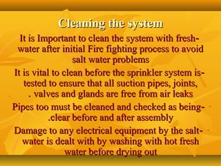 Cleaning the systemCleaning the system
--It is Important to clean the system with freshIt is Important to clean the system with fresh
water after initial Fire fighting process to avoidwater after initial Fire fighting process to avoid
salt water problemssalt water problems
--It is vital to clean before the sprinkler system isIt is vital to clean before the sprinkler system is
tested to ensure that all suction pipes, joints,tested to ensure that all suction pipes, joints,
valves and glands are free from air leaksvalves and glands are free from air leaks..
---Pipes too must be cleaned and checked as beingPipes too must be cleaned and checked as being
clear before and after assemblyclear before and after assembly..
---Damage to any electrical equipment by the saltDamage to any electrical equipment by the salt
water is dealt with by washing with hot freshwater is dealt with by washing with hot fresh
water before drying outwater before drying out
 
