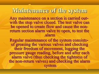 Maintenance of the systemMaintenance of the system
--Any maintenance on a section is carried outAny maintenance on a section is carried out
with the stop valve closed. The test valve canwith the stop valve closed. The test valve can
be opened to create flow and cause the non-be opened to create flow and cause the non-
return section alarm valve to open, to test thereturn section alarm valve to open, to test the
alarmalarm..
--Regular maintenance of the system consistsRegular maintenance of the system consists
of greasing the various valves and checkingof greasing the various valves and checking
their freedom of movement, logging thetheir freedom of movement, logging the
pressure gauge reading, before and after eachpressure gauge reading, before and after each
alarm valve (thus checking the tightness ofalarm valve (thus checking the tightness of
the non-return valves) and checking the alarmthe non-return valves) and checking the alarm
systemsystem
 