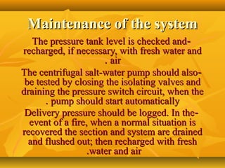 Maintenance of the systemMaintenance of the system
--The pressure tank level is checked andThe pressure tank level is checked and
recharged, if necessary, with fresh water andrecharged, if necessary, with fresh water and
airair..
--The centrifugal salt-water pump should alsoThe centrifugal salt-water pump should also
be tested by closing the isolating valves andbe tested by closing the isolating valves and
draining the pressure switch circuit, when thedraining the pressure switch circuit, when the
pump should start automaticallypump should start automatically..
--Delivery pressure should be logged. In theDelivery pressure should be logged. In the
event of a fire, when a normal situation isevent of a fire, when a normal situation is
recovered the section and system are drainedrecovered the section and system are drained
and flushed out; then recharged with freshand flushed out; then recharged with fresh
water and airwater and air..
 