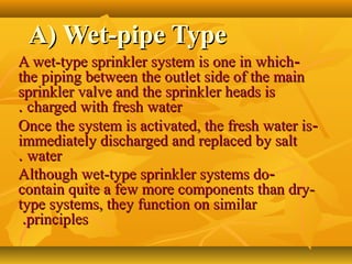 A) Wet-pipe TypeA) Wet-pipe Type
--A wet-type sprinkler system is one in whichA wet-type sprinkler system is one in which
the piping between the outlet side of the mainthe piping between the outlet side of the main
sprinkler valve and the sprinkler heads issprinkler valve and the sprinkler heads is
charged with fresh watercharged with fresh water..
--Once the system is activated, the fresh water isOnce the system is activated, the fresh water is
immediately discharged and replaced by saltimmediately discharged and replaced by salt
waterwater..
--Although wet-type sprinkler systems doAlthough wet-type sprinkler systems do
contain quite a few more components than dry-contain quite a few more components than dry-
type systems, they function on similartype systems, they function on similar
principlesprinciples..
 