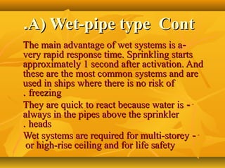 A) Wet-pipe type ContA) Wet-pipe type Cont..
--The main advantage of wet systems is aThe main advantage of wet systems is a
very rapid response time. Sprinkling startsvery rapid response time. Sprinkling starts
approximately 1 second after activation. Andapproximately 1 second after activation. And
these are the most common systems and arethese are the most common systems and are
used in ships where there is no risk ofused in ships where there is no risk of
freezingfreezing..
---They are quick to react because water isThey are quick to react because water is
always in the pipes above the sprinkleralways in the pipes above the sprinkler
headsheads..
---Wet systems are required for multi-storeyWet systems are required for multi-storey
or high-rise ceiling and for life safetyor high-rise ceiling and for life safety
 