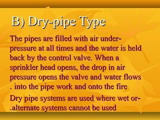 B) Dry-pipe TypeB) Dry-pipe Type
--The pipes are filled with air underThe pipes are filled with air under
pressure at all times and the water is heldpressure at all times and the water is held
back by the control valve. When aback by the control valve. When a
sprinkler head opens, the drop in airsprinkler head opens, the drop in air
pressure opens the valve and water flowspressure opens the valve and water flows
into the pipe work and onto the fireinto the pipe work and onto the fire..
--Dry pipe systems are used where wet orDry pipe systems are used where wet or
alternate systems cannot be usedalternate systems cannot be used..
 