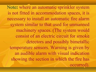 Note: where an automatic sprinkler system
is not fitted in accommodation spaces, it is
necessary to install an automatic fire alarm
system similar to that used for unmanned
machinery spaces. (The system would
consist of an electric circuit for srnoke
detectors and possibly bimetallic
temperature sensors. Warning is given by
an audible alarm with visual indication
showing the section in which the fire has
occurred).
 