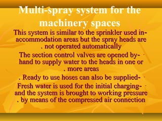 Multi-spray system for the
machinery spaces
--This system is similar to the sprinkler used inThis system is similar to the sprinkler used in
accommodation areas but the spray heads areaccommodation areas but the spray heads are
not operated automaticallynot operated automatically..
---The section control valves are opened byThe section control valves are opened by
hand to supply water to the heads in one orhand to supply water to the heads in one or
more areasmore areas..
---Ready to use hoses can also be suppliedReady to use hoses can also be supplied..
---Fresh water is used for the initial chargingFresh water is used for the initial charging
and the system is brought to working pressureand the system is brought to working pressure
by means of the compressed air connectionby means of the compressed air connection..
 
