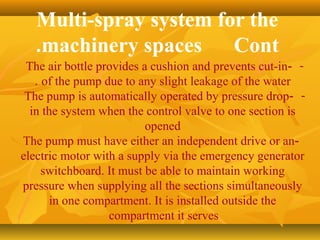 Multi-spray system for the
machinery spaces Cont.
--The air bottle provides a cushion and prevents cut-in
of the pump due to any slight leakage of the water.
--The pump is automatically operated by pressure drop
in the system when the control valve to one section is
opened
-The pump must have either an independent drive or an
electric motor with a supply via the emergency generator
switchboard. It must be able to maintain working
pressure when supplying all the sections simultaneously
in one compartment. It is installed outside the
compartment it serves
 