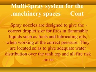 Multi-spray system for the
machinery spaces Cont.
-Spray nozzles are designed to give the
correct droplet size for fires in flammable
liquids such as fuels and lubricating oils,
when working at the correct pressure. They
are located so as to give adequate water
distribution over the tank top and all fire risk
areas.
 