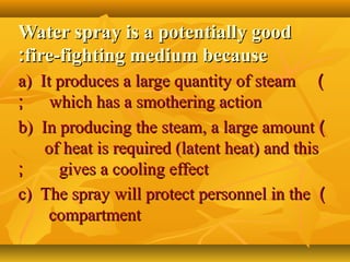 Water spray is a potentially goodWater spray is a potentially good
fire-fighting medium becausefire-fighting medium because::
))a) It produces a large quantity of steama) It produces a large quantity of steam
which has a smothering actionwhich has a smothering action;;
))b) In producing the steam, a large amountb) In producing the steam, a large amount
of heat is required (latent heat) and thisof heat is required (latent heat) and this
gives a cooling effectgives a cooling effect;;
))c) The spray will protect personnel in thec) The spray will protect personnel in the
compartmentcompartment
 