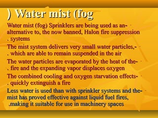 Water mist (fogWater mist (fog((
---Water mist (fog) Sprinklers are being used as anWater mist (fog) Sprinklers are being used as an
alternative to, the now banned, Halon fire suppressionalternative to, the now banned, Halon fire suppression
systemssystems..
---The mist system delivers very small water particles,The mist system delivers very small water particles,
which are able to remain suspended in the airwhich are able to remain suspended in the air..
---The water particles are evaporated by the heat of theThe water particles are evaporated by the heat of the
fire and the expanding vapor displaces oxygenfire and the expanding vapor displaces oxygen..
---The combined cooling and oxygen starvation effectsThe combined cooling and oxygen starvation effects
quickly extinguish a firequickly extinguish a fire..
---Less water is used than with sprinkler systems and theLess water is used than with sprinkler systems and the
mist has proved effective against liquid fuel fires,mist has proved effective against liquid fuel fires,
making it suitable for use in machinery spacesmaking it suitable for use in machinery spaces..
 