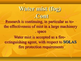 Water mist (fog)Water mist (fog)
ContCont..
---Research is continuing, in particular as toResearch is continuing, in particular as to
the effectiveness of mist in a large machinerythe effectiveness of mist in a large machinery
spacespace..
---Water mist is accepted as a fireWater mist is accepted as a fire
extinguishing agent, with respect toextinguishing agent, with respect to SOLASSOLAS
fire protection requirementsfire protection requirements
 