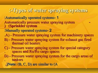 Types of water spraying systemsTypes of water spraying systems:-:-
11--Automatically operated systemsAutomatically operated systems::
--Automatically pressure water spraying systemAutomatically pressure water spraying system
((Sprinkler systemSprinkler system((
22--Manually operated systemsManually operated systems::
A) - Pressure water spraying system for machinery spacesA) - Pressure water spraying system for machinery spaces..
B) - Pressure water spraying system for exhaust gas firedB) - Pressure water spraying system for exhaust gas fired
thermal oil heatersthermal oil heaters..
C) - Pressure water spraying system for special categoryC) - Pressure water spraying system for special category
spaces and Ro/Ro cargo spacesspaces and Ro/Ro cargo spaces..
D) - Pressure water spraying system for the cargo areas ofD) - Pressure water spraying system for the cargo areas of
tankerstankers..
Note:Note: (B, C, D) are similar to (A(B, C, D) are similar to (A((..
 