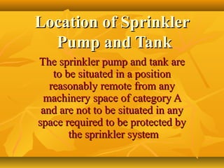 Location of SprinklerLocation of Sprinkler
Pump and TankPump and Tank
The sprinkler pump and tank areThe sprinkler pump and tank are
to be situated in a positionto be situated in a position
reasonably remote from anyreasonably remote from any
machinery space of category Amachinery space of category A
and are not to be situated in anyand are not to be situated in any
space required to be protected byspace required to be protected by
the sprinkler systemthe sprinkler system
 