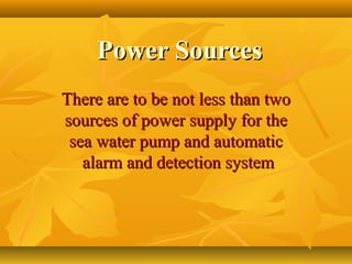 Power SourcesPower Sources
There are to be not less than twoThere are to be not less than two
sources of power supply for thesources of power supply for the
sea water pump and automaticsea water pump and automatic
alarm and detection systemalarm and detection system
 