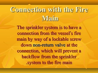 Connection with the FireConnection with the Fire
MainMain
The sprinkler system is to have aThe sprinkler system is to have a
connection from the vesselconnection from the vessel’’s fires fire
main by way of a lockable screwmain by way of a lockable screw
downdown non-return valvenon-return valve at theat the
connection, which will prevent aconnection, which will prevent a
backflow from the sprinklerbackflow from the sprinkler
system to the fire mainsystem to the fire main..
 
