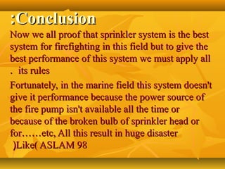 ConclusionConclusion::
Now we all proof that sprinkler system is the bestNow we all proof that sprinkler system is the best
system for firefighting in this field but to give thesystem for firefighting in this field but to give the
best performance of this system we must apply allbest performance of this system we must apply all
its rulesits rules..
Fortunately,Fortunately, in the marine field this system doesn'tin the marine field this system doesn't
give it performance because the power source ofgive it performance because the power source of
the fire pump isn't available all the time orthe fire pump isn't available all the time or
because of the broken bulb of sprinkler head orbecause of the broken bulb of sprinkler head or
forfor…………etc, All this result in huge disasteretc, All this result in huge disaster
Like( ASLAM 98Like( ASLAM 98((
 