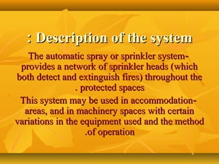 Description of the systemDescription of the system::
--The automatic spray or sprinkler systemThe automatic spray or sprinkler system
provides a network of sprinkler heads (whichprovides a network of sprinkler heads (which
both detect and extinguish fires) throughout theboth detect and extinguish fires) throughout the
protected spacesprotected spaces..
--This system may be used in accommodationThis system may be used in accommodation
areas, and in machinery spaces with certainareas, and in machinery spaces with certain
variations in the equipment used and the methodvariations in the equipment used and the method
of operationof operation..
 