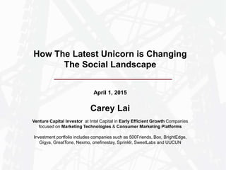 April 1, 2015
Carey Lai
Venture Capital Investor at Intel Capital in Early Efficient Growth Companies
focused on Marketing Technologies & Consumer Marketing Platforms
Investment portfolio includes companies such as 500Friends, Box, BrightEdge,
Gigya, GreatTone, Nexmo, onefinestay, Sprinklr, SweetLabs and UUCUN
How The Latest Unicorn is Changing
The Social Landscape
 