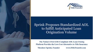 Sprink Proposes Standardized AOL
to fulfill Anticipated Loan
Origination Volume
The Nation’s First GSE-Compliant AOL Loan Closing
Platform Provides the Low-Cost Alternative to Title Insurance
Theodore Sprink, Founder www.iTitleTransfer.com
 