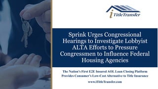 Sprink Urges Congressional
Hearings to Investigate Lobbyist
ALTA Efforts to Pressure
Congressmen to Influence Federal
Housing Agencies
The Nation’s First E2E Insured AOL Loan Closing Platform
Provides Consumer’s Low-Cost Alternative to Title Insurance
www.iTitleTransfer.com
 