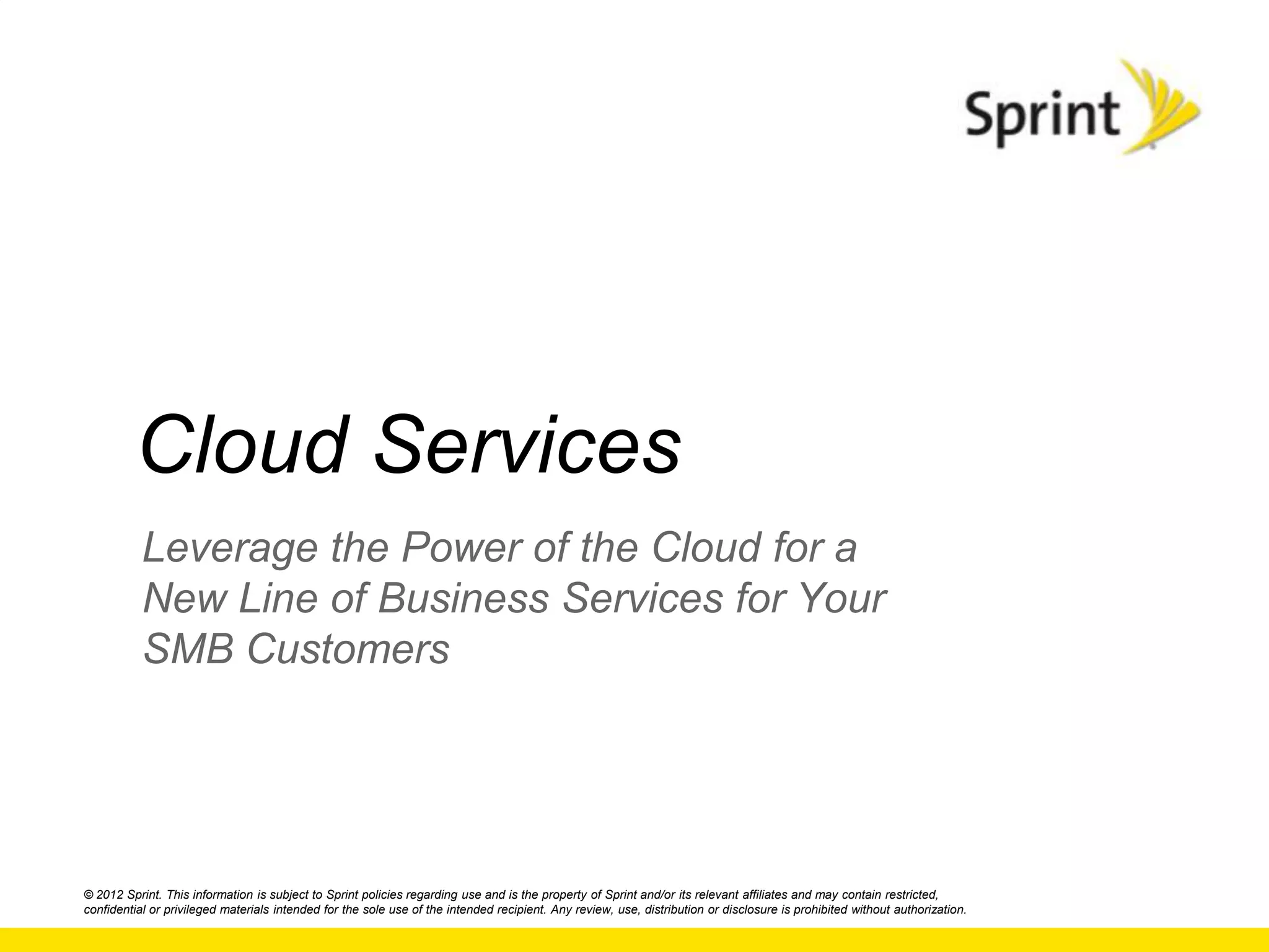 Cloud Services
           Leverage the Power of the Cloud for a
           New Line of Business Services for Your
           SMB Customers




© 2012 Sprint. This information is subject to Sprint policies regarding use and is the property of Sprint and/or its relevant affiliates and may contain restricted,
confidential or privileged materials intended for the sole use of the intended recipient. Any review, use, distribution or disclosure is prohibited without authorization.
 