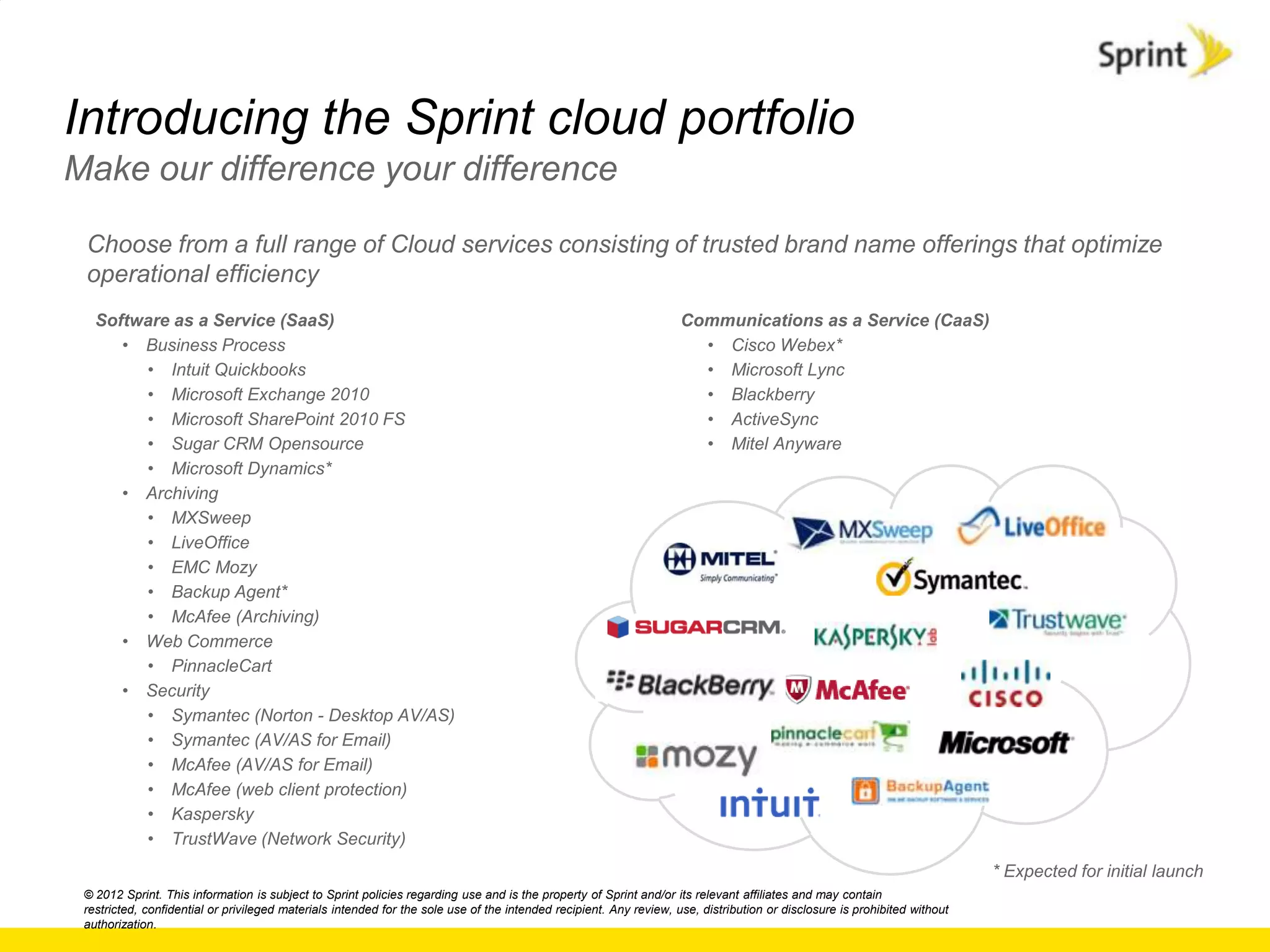 Introducing the Sprint cloud portfolio
Make our difference your difference

 Choose from a full range of Cloud services consisting of trusted brand name offerings that optimize
 operational efficiency
   Software as a Service (SaaS)                                                                                     Communications as a Service (CaaS)
      • Business Process                                                                                              • Cisco Webex*
        • Intuit Quickbooks                                                                                           • Microsoft Lync
        • Microsoft Exchange 2010                                                                                     • Blackberry
        • Microsoft SharePoint 2010 FS                                                                                • ActiveSync
        • Sugar CRM Opensource                                                                                        • Mitel Anyware
        • Microsoft Dynamics*
      • Archiving
        • MXSweep
        • LiveOffice
        • EMC Mozy
        • Backup Agent*
        • McAfee (Archiving)
      • Web Commerce
        • PinnacleCart
      • Security
        • Symantec (Norton - Desktop AV/AS)
        • Symantec (AV/AS for Email)
        • McAfee (AV/AS for Email)
        • McAfee (web client protection)
        • Kaspersky
        • TrustWave (Network Security)
                                                                                                                                                                           * Expected for initial launch
 © 2012 Sprint. This information is subject to Sprint policies regarding use and is the property of Sprint and/or its relevant affiliates and may contain
 restricted, confidential or privileged materials intended for the sole use of the intended recipient. Any review, use, distribution or disclosure is prohibited without
 authorization.
 