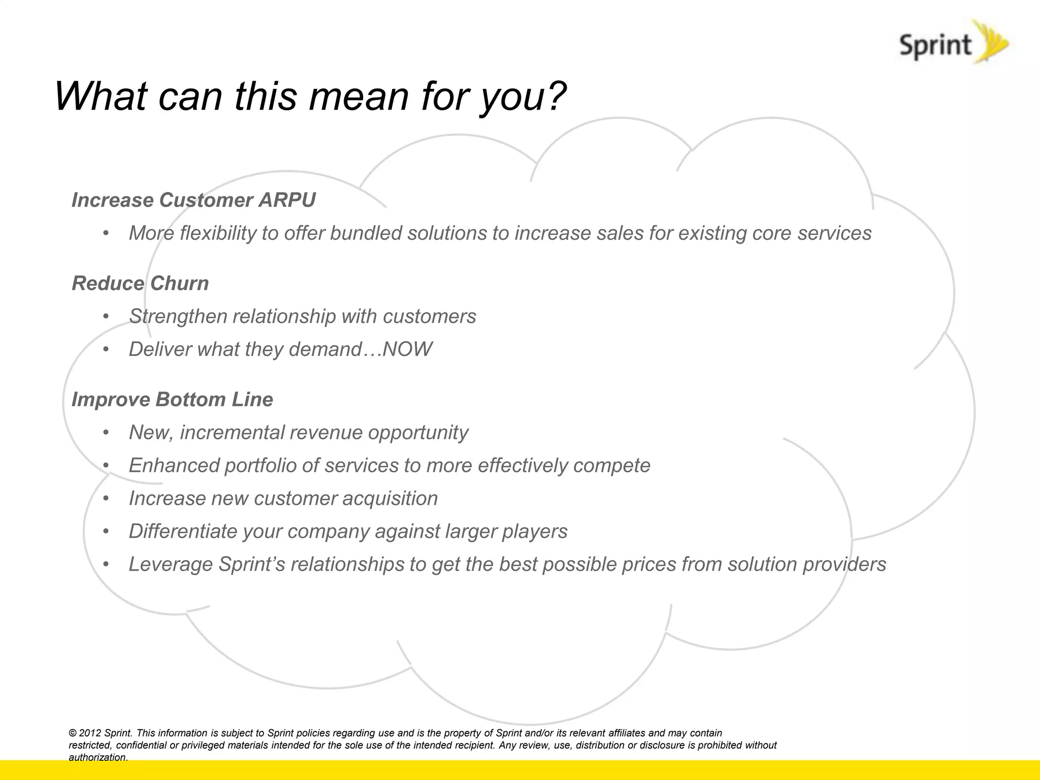 What can this mean for you?

Increase Customer ARPU
       • More flexibility to offer bundled solutions to increase sales for existing core services

Reduce Churn
       • Strengthen relationship with customers
       • Deliver what they demand…NOW

Improve Bottom Line
       • New, incremental revenue opportunity
       • Enhanced portfolio of services to more effectively compete
       • Increase new customer acquisition
       • Differentiate your company against larger players
       • Leverage Sprint‟s relationships to get the best possible prices from solution providers




© 2012 Sprint. This information is subject to Sprint policies regarding use and is the property of Sprint and/or its relevant affiliates and may contain
restricted, confidential or privileged materials intended for the sole use of the intended recipient. Any review, use, distribution or disclosure is prohibited without
authorization.
 