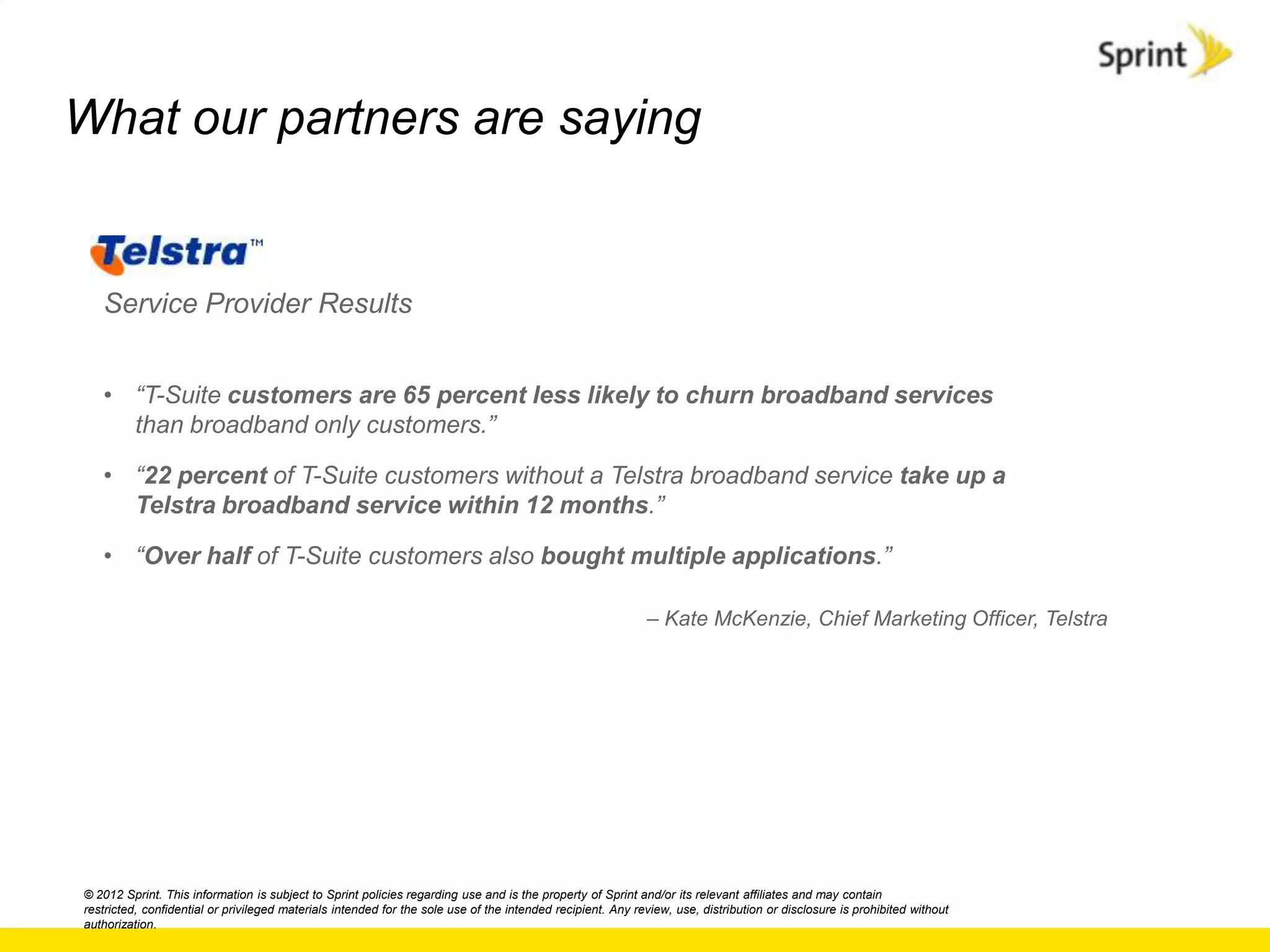 What our partners are saying


   Service Provider Results


   • “T-Suite customers are 65 percent less likely to churn broadband services
     than broadband only customers.”

   • “22 percent of T-Suite customers without a Telstra broadband service take up a
     Telstra broadband service within 12 months.”

   • “Over half of T-Suite customers also bought multiple applications.”

                                                                                                            – Kate McKenzie, Chief Marketing Officer, Telstra




© 2012 Sprint. This information is subject to Sprint policies regarding use and is the property of Sprint and/or its relevant affiliates and may contain
restricted, confidential or privileged materials intended for the sole use of the intended recipient. Any review, use, distribution or disclosure is prohibited without
authorization.
 