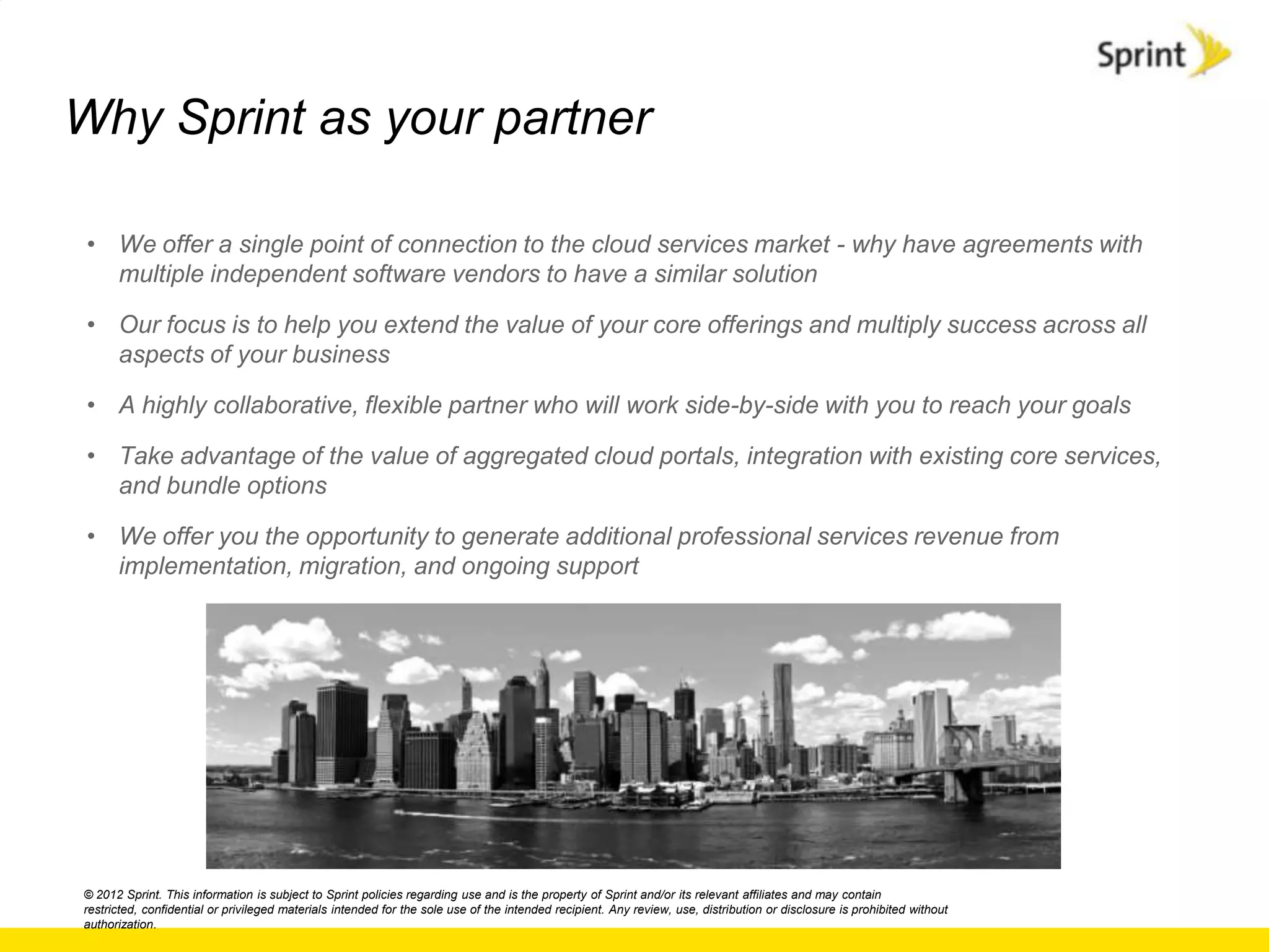 Why Sprint as your partner

 • We offer a single point of connection to the cloud services market - why have agreements with
   multiple independent software vendors to have a similar solution

 • Our focus is to help you extend the value of your core offerings and multiply success across all
   aspects of your business

 • A highly collaborative, flexible partner who will work side-by-side with you to reach your goals

 • Take advantage of the value of aggregated cloud portals, integration with existing core services,
   and bundle options

 • We offer you the opportunity to generate additional professional services revenue from
   implementation, migration, and ongoing support




© 2012 Sprint. This information is subject to Sprint policies regarding use and is the property of Sprint and/or its relevant affiliates and may contain
restricted, confidential or privileged materials intended for the sole use of the intended recipient. Any review, use, distribution or disclosure is prohibited without
authorization.
 
