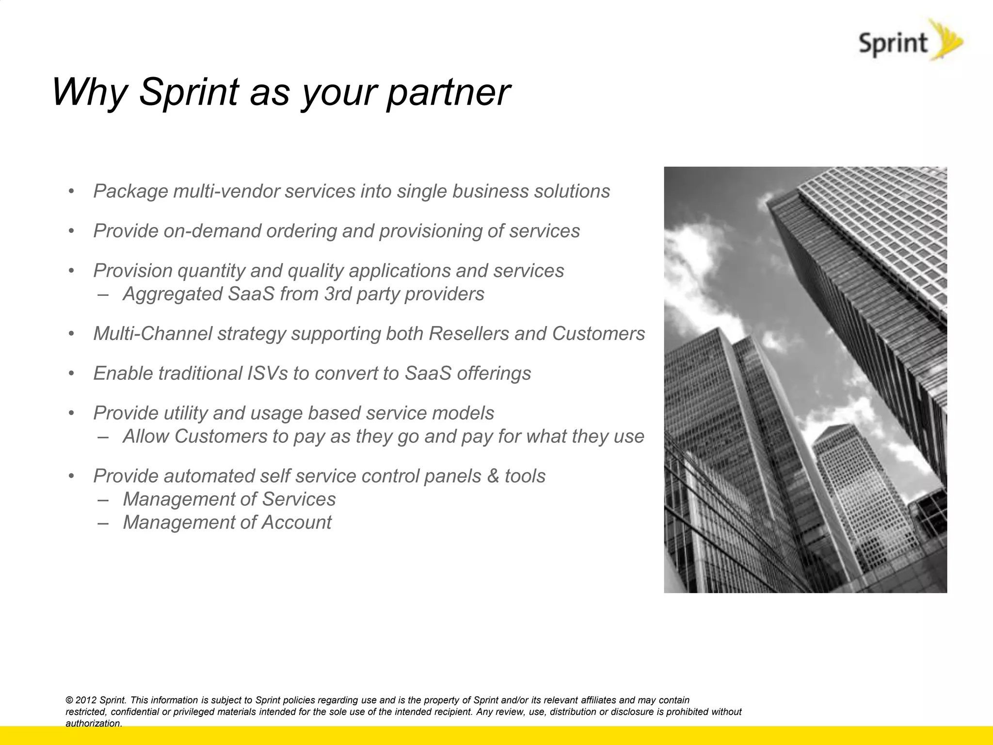 Why Sprint as your partner

 • Package multi-vendor services into single business solutions

 • Provide on-demand ordering and provisioning of services

 • Provision quantity and quality applications and services
   – Aggregated SaaS from 3rd party providers

 • Multi-Channel strategy supporting both Resellers and Customers

 • Enable traditional ISVs to convert to SaaS offerings

 • Provide utility and usage based service models
   – Allow Customers to pay as they go and pay for what they use

 • Provide automated self service control panels & tools
   – Management of Services
   – Management of Account




© 2012 Sprint. This information is subject to Sprint policies regarding use and is the property of Sprint and/or its relevant affiliates and may contain
restricted, confidential or privileged materials intended for the sole use of the intended recipient. Any review, use, distribution or disclosure is prohibited without
authorization.
 