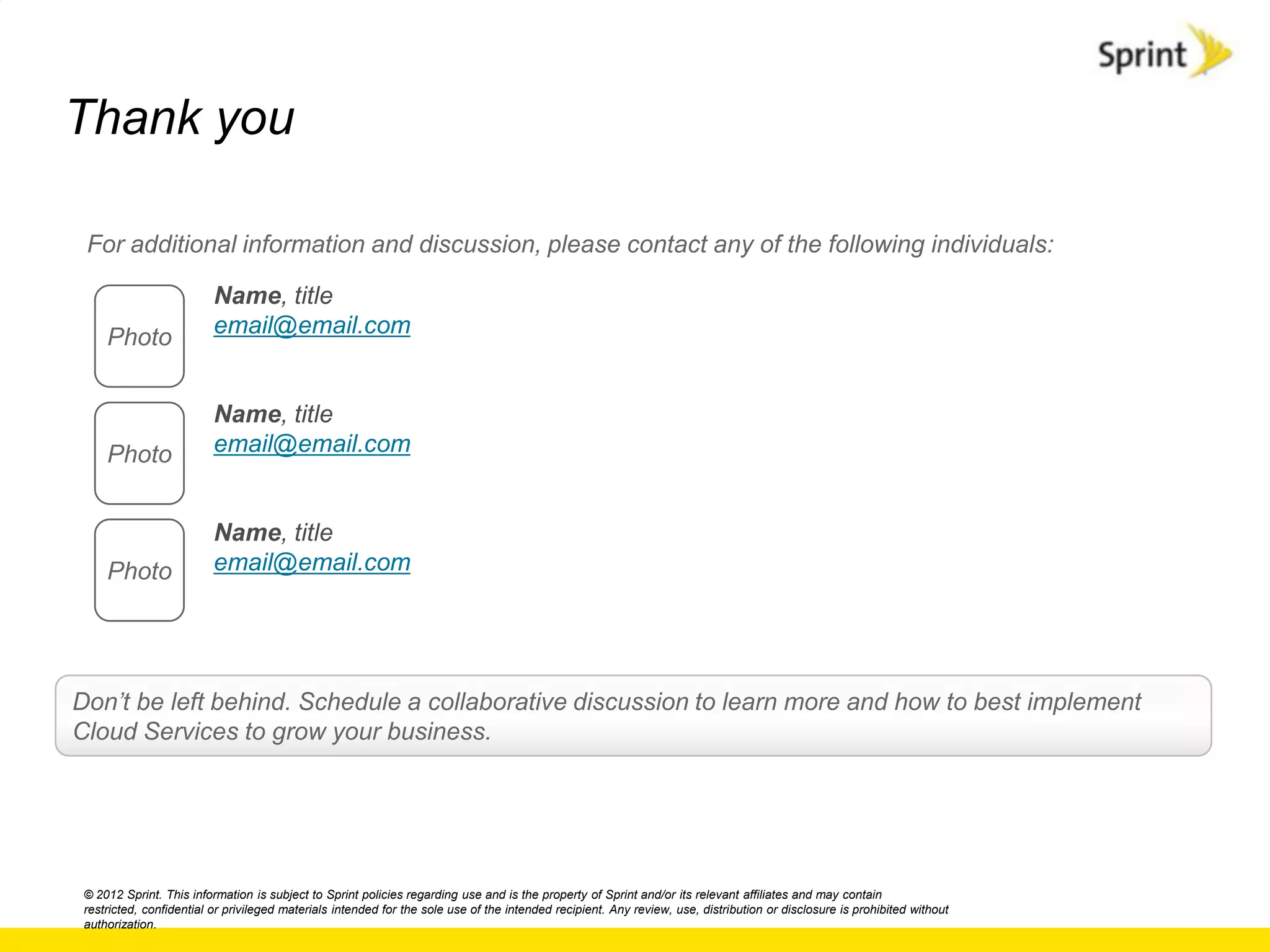 Thank you

 For additional information and discussion, please contact any of the following individuals:

                          Name, title
     Photo                email@email.com


                          Name, title
     Photo                email@email.com


                          Name, title
     Photo                email@email.com




Don‟t be left behind. Schedule a collaborative discussion to learn more and how to best implement
Cloud Services to grow your business.




 © 2012 Sprint. This information is subject to Sprint policies regarding use and is the property of Sprint and/or its relevant affiliates and may contain
 restricted, confidential or privileged materials intended for the sole use of the intended recipient. Any review, use, distribution or disclosure is prohibited without
 authorization.
 
