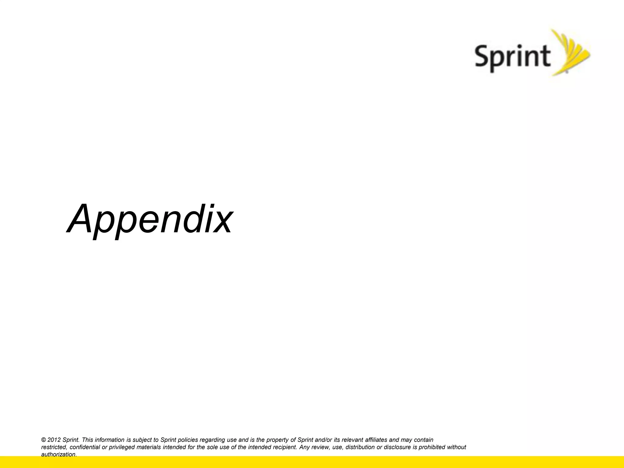 Appendix




© 2012 Sprint. This information is subject to Sprint policies regarding use and is the property of Sprint and/or its relevant affiliates and may contain
restricted, confidential or privileged materials intended for the sole use of the intended recipient. Any review, use, distribution or disclosure is prohibited without
authorization.
 