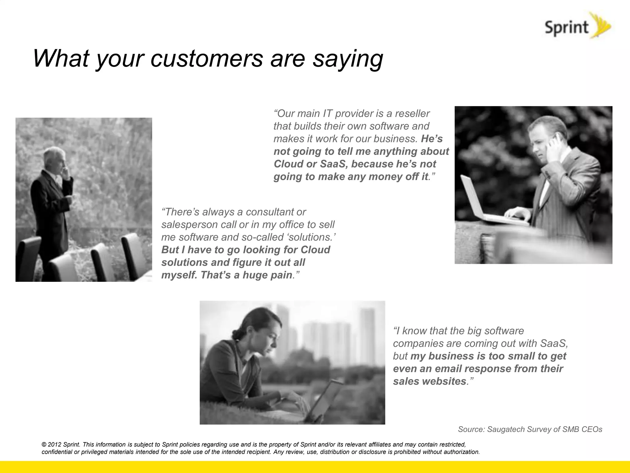 What your customers are saying

                                                                                         “Our main IT provider is a reseller
                                                                                         that builds their own software and
                                                                                         makes it work for our business. He’s
                                                                                         not going to tell me anything about
                                                                                         Cloud or SaaS, because he’s not
                                                                                         going to make any money off it.”


                                              “There‟s always a consultant or
                                              salesperson call or in my office to sell
                                              me software and so-called „solutions.‟
                                              But I have to go looking for Cloud
                                              solutions and figure it out all
                                              myself. That’s a huge pain.”




                                                                                                                                        “I know that the big software
                                                                                                                                        companies are coming out with SaaS,
                                                                                                                                        but my business is too small to get
                                                                                                                                        even an email response from their
                                                                                                                                        sales websites.”



                                                                                                                                                                 Source: Saugatech Survey of SMB CEOs
© 2012 Sprint. This information is subject to Sprint policies regarding use and is the property of Sprint and/or its relevant affiliates and may contain restricted,
confidential or privileged materials intended for the sole use of the intended recipient. Any review, use, distribution or disclosure is prohibited without authorization.
 