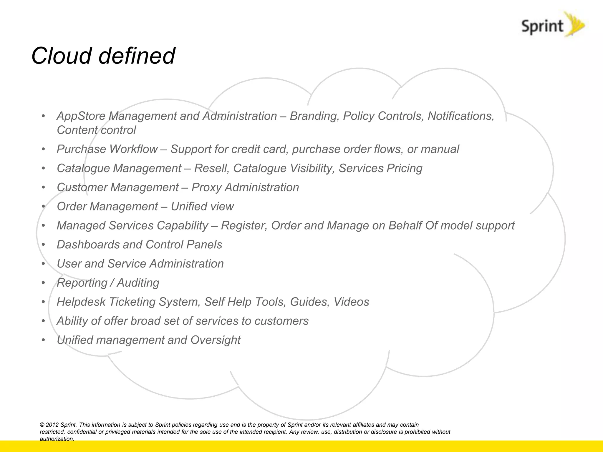 Cloud defined

• AppStore Management and Administration – Branding, Policy Controls, Notifications,
  Content control
• Purchase Workflow – Support for credit card, purchase order flows, or manual
• Catalogue Management – Resell, Catalogue Visibility, Services Pricing
• Customer Management – Proxy Administration
• Order Management – Unified view
• Managed Services Capability – Register, Order and Manage on Behalf Of model support
• Dashboards and Control Panels
• User and Service Administration
• Reporting / Auditing
• Helpdesk Ticketing System, Self Help Tools, Guides, Videos
• Ability of offer broad set of services to customers
• Unified management and Oversight




© 2012 Sprint. This information is subject to Sprint policies regarding use and is the property of Sprint and/or its relevant affiliates and may contain
restricted, confidential or privileged materials intended for the sole use of the intended recipient. Any review, use, distribution or disclosure is prohibited without
authorization.
 