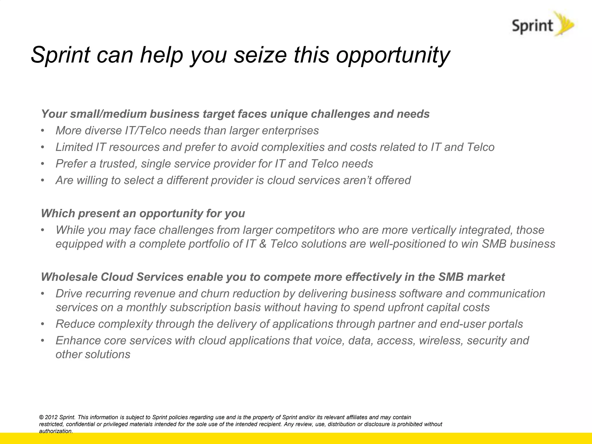 Sprint can help you seize this opportunity

 Your small/medium business target faces unique challenges and needs
 • More diverse IT/Telco needs than larger enterprises
 • Limited IT resources and prefer to avoid complexities and costs related to IT and Telco
 • Prefer a trusted, single service provider for IT and Telco needs
 • Are willing to select a different provider is cloud services aren‟t offered

 Which present an opportunity for you
 • While you may face challenges from larger competitors who are more vertically integrated, those
   equipped with a complete portfolio of IT & Telco solutions are well-positioned to win SMB business

 Wholesale Cloud Services enable you to compete more effectively in the SMB market
 • Drive recurring revenue and churn reduction by delivering business software and communication
   services on a monthly subscription basis without having to spend upfront capital costs
 • Reduce complexity through the delivery of applications through partner and end-user portals
 • Enhance core services with cloud applications that voice, data, access, wireless, security and
   other solutions




© 2012 Sprint. This information is subject to Sprint policies regarding use and is the property of Sprint and/or its relevant affiliates and may contain
restricted, confidential or privileged materials intended for the sole use of the intended recipient. Any review, use, distribution or disclosure is prohibited without
authorization.
 