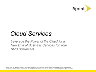 Cloud Services
           Leverage the Power of the Cloud for a
           New Line of Business Services for Your
           SMB Customers




© 2012 Sprint. This information is subject to Sprint policies regarding use and is the property of Sprint and/or its relevant affiliates and may contain restricted,
confidential or privileged materials intended for the sole use of the intended recipient. Any review, use, distribution or disclosure is prohibited without authorization.
 