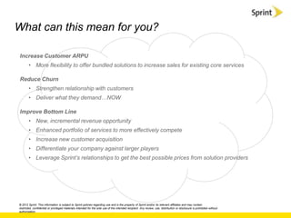 What can this mean for you?

Increase Customer ARPU
       • More flexibility to offer bundled solutions to increase sales for existing core services

Reduce Churn
       • Strengthen relationship with customers
       • Deliver what they demand…NOW

Improve Bottom Line
       • New, incremental revenue opportunity
       • Enhanced portfolio of services to more effectively compete
       • Increase new customer acquisition
       • Differentiate your company against larger players
       • Leverage Sprint‟s relationships to get the best possible prices from solution providers




© 2012 Sprint. This information is subject to Sprint policies regarding use and is the property of Sprint and/or its relevant affiliates and may contain
restricted, confidential or privileged materials intended for the sole use of the intended recipient. Any review, use, distribution or disclosure is prohibited without
authorization.
 