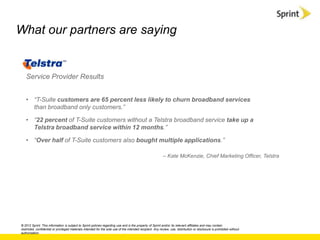 What our partners are saying


   Service Provider Results


   • “T-Suite customers are 65 percent less likely to churn broadband services
     than broadband only customers.”

   • “22 percent of T-Suite customers without a Telstra broadband service take up a
     Telstra broadband service within 12 months.”

   • “Over half of T-Suite customers also bought multiple applications.”

                                                                                                            – Kate McKenzie, Chief Marketing Officer, Telstra




© 2012 Sprint. This information is subject to Sprint policies regarding use and is the property of Sprint and/or its relevant affiliates and may contain
restricted, confidential or privileged materials intended for the sole use of the intended recipient. Any review, use, distribution or disclosure is prohibited without
authorization.
 