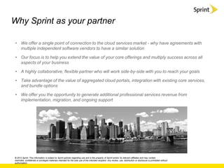 Why Sprint as your partner

 • We offer a single point of connection to the cloud services market - why have agreements with
   multiple independent software vendors to have a similar solution

 • Our focus is to help you extend the value of your core offerings and multiply success across all
   aspects of your business

 • A highly collaborative, flexible partner who will work side-by-side with you to reach your goals

 • Take advantage of the value of aggregated cloud portals, integration with existing core services,
   and bundle options

 • We offer you the opportunity to generate additional professional services revenue from
   implementation, migration, and ongoing support




© 2012 Sprint. This information is subject to Sprint policies regarding use and is the property of Sprint and/or its relevant affiliates and may contain
restricted, confidential or privileged materials intended for the sole use of the intended recipient. Any review, use, distribution or disclosure is prohibited without
authorization.
 