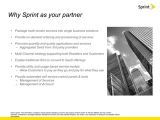 Why Sprint as your partner

 • Package multi-vendor services into single business solutions

 • Provide on-demand ordering and provisioning of services

 • Provision quantity and quality applications and services
   – Aggregated SaaS from 3rd party providers

 • Multi-Channel strategy supporting both Resellers and Customers

 • Enable traditional ISVs to convert to SaaS offerings

 • Provide utility and usage based service models
   – Allow Customers to pay as they go and pay for what they use

 • Provide automated self service control panels & tools
   – Management of Services
   – Management of Account




© 2012 Sprint. This information is subject to Sprint policies regarding use and is the property of Sprint and/or its relevant affiliates and may contain
restricted, confidential or privileged materials intended for the sole use of the intended recipient. Any review, use, distribution or disclosure is prohibited without
authorization.
 