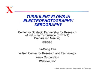 TURBULENT FLOWS IN
   ELECTROPHOTOGRAPHY/
       XEROGRAPHY
Center for Strategic Partnership for Research
     of Industrial Turbulence (SPRINT)
            Preparation Meeting
                    6/26/98

               Fa-Gung Fan
Wilson Center for Research and Technology
            Xerox Corporation
               Webster, NY

                            Corning Research & Science Center, Corning Inc., 6/26/1998
 