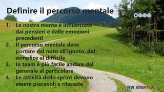 Definire il percorso mentale
1. La nostra mente è influenzata
dai pensieri e dalle emozioni
precedenti
2. Il percorso mentale deve
portare dal noto all’ignoto, dal
semplice al difficile
3. In team è più facile andare dal
generale al particolare
4. Le attività dello sprint devono
essere piacevoli e rilassate
 