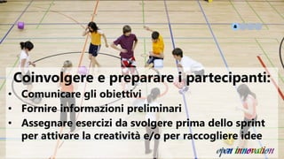 Coinvolgere e preparare i partecipanti:
• Comunicare gli obiettivi
• Fornire informazioni preliminari
• Assegnare esercizi da svolgere prima dello sprint
per attivare la creatività e/o per raccogliere idee
 