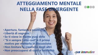 •Apertura, fantasia e positività
•Libertà di sognare
•Se ti viene in mente puoi dirlo
•“Si è sempre fatto così” è il primo
motivo per metterlo in discussione
•Non limitare la creatività degli altri
•Non preoccuparsi di costi e fattibilità
ATTEGGIAMENTO MENTALE
NELLA FASE DIVERGENTE
 