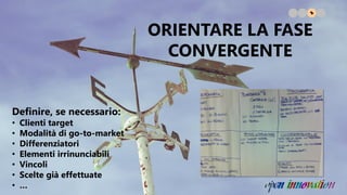 Definire, se necessario:
• Clienti target
• Modalità di go-to-market
• Differenziatori
• Elementi irrinunciabili
• Vincoli
• Scelte già effettuate
• …
ORIENTARE LA FASE
CONVERGENTE
 