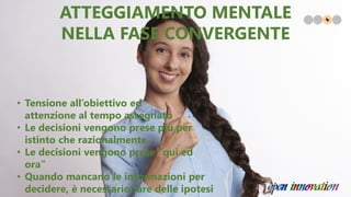 • Tensione all’obiettivo ed
attenzione al tempo assegnato
• Le decisioni vengono prese più per
istinto che razionalmente
• Le decisioni vengono prese ”qui ed
ora”
• Quando mancano le informazioni per
decidere, è necessario fare delle ipotesi
ATTEGGIAMENTO MENTALE
NELLA FASE CONVERGENTE
 