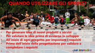 QUANDO UTILIZZARE GLI SPRINT?
• Per generare idee di nuovi prodotti e servizi
• Per valutare le idee prima di avviarne lo sviluppo
• All’inizio di ogni progetto per impostare i requisiti
• Prima dell’inizio della progettazione per validare e
completare i requisiti
• …
 