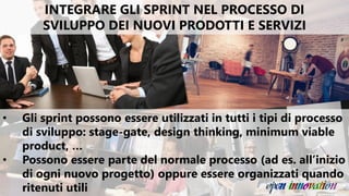 INTEGRARE GLI SPRINT NEL PROCESSO DI
SVILUPPO DEI NUOVI PRODOTTI E SERVIZI
• Gli sprint possono essere utilizzati in tutti i tipi di processo
di sviluppo: stage-gate, design thinking, minimum viable
product, …
• Possono essere parte del normale processo (ad es. all’inizio
di ogni nuovo progetto) oppure essere organizzati quando
ritenuti utili
 