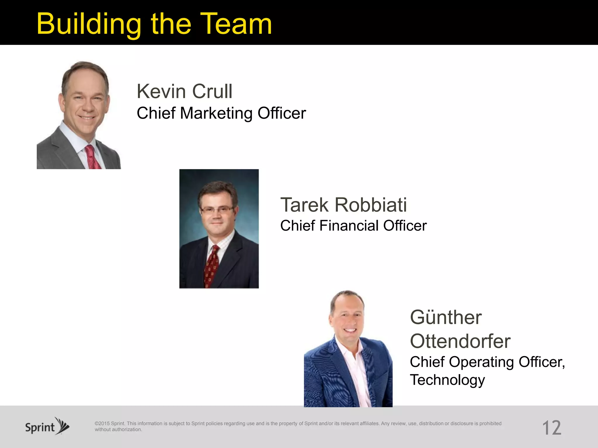 ©2015 Sprint. This information is subject to Sprint policies regarding use and is the property of Sprint and/or its relevant affiliates. Any review, use, distribution or disclosure is prohibited
without authorization.
12
Building the Team
Kevin Crull
Chief Marketing Officer
Günther
Ottendorfer
Chief Operating Officer,
Technology
Tarek Robbiati
Chief Financial Officer
 
