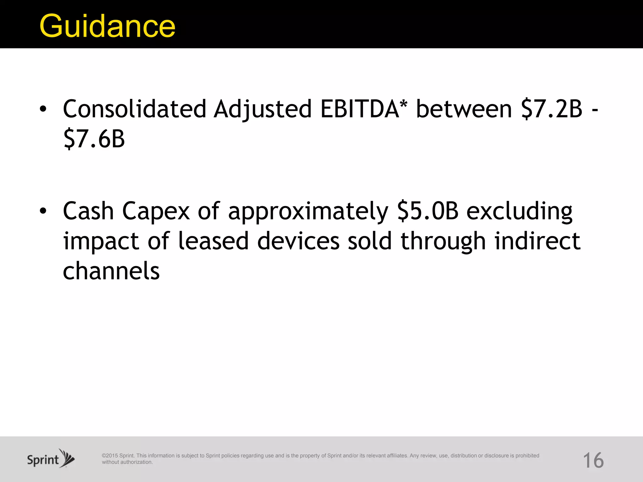 ©2015 Sprint. This information is subject to Sprint policies regarding use and is the property of Sprint and/or its relevant affiliates. Any review, use, distribution or disclosure is prohibited
without authorization.
Guidance
16
• Consolidated Adjusted EBITDA* between $7.2B -
$7.6B
• Cash Capex of approximately $5.0B excluding
impact of leased devices sold through indirect
channels
 